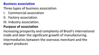 Business association
Three types of business association
I. Commercial association
II. Factory association.
III. Industry association.
Purpose of association
Increasing prosperity and complexity of Brazil's international
trade and later the significant growth of manufacturing.
Intermediaries between the overseas merchant and the
export producer.
 