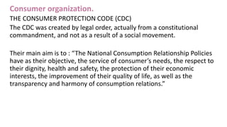 Consumer organization.
THE CONSUMER PROTECTION CODE (CDC)
The CDC was created by legal order, actually from a constitutional
commandment, and not as a result of a social movement.
Their main aim is to : “The National Consumption Relationship Policies
have as their objective, the service of consumer’s needs, the respect to
their dignity, health and safety, the protection of their economic
interests, the improvement of their quality of life, as well as the
transparency and harmony of consumption relations.”
 