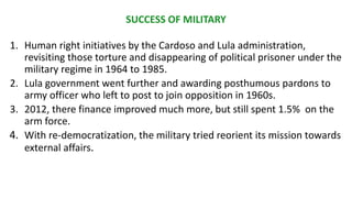 SUCCESS OF MILITARY
1. Human right initiatives by the Cardoso and Lula administration,
revisiting those torture and disappearing of political prisoner under the
military regime in 1964 to 1985.
2. Lula government went further and awarding posthumous pardons to
army officer who left to post to join opposition in 1960s.
3. 2012, there finance improved much more, but still spent 1.5% on the
arm force.
4. With re-democratization, the military tried reorient its mission towards
external affairs.
 