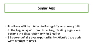 Sugar Age
• Brazil was of little interest to Portugal for resources profit
• In the beginning of sixteenth century, planting sugar cane
became the biggest economy for Brazilian
• 35 percent of all slaves exported in the Atlantic slave trade
were brought to Brazil
 