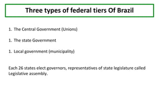 Three types of federal tiers Of Brazil
1. The Central Government (Unions)
1. The state Government
1. Local government (municipality)
Each 26 states elect governors, representatives of state legislature called
Legislative assembly.
 