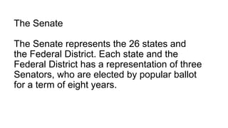 The Senate
The Senate represents the 26 states and
the Federal District. Each state and the
Federal District has a representation of three
Senators, who are elected by popular ballot
for a term of eight years.
 
