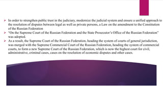  In order to strengthen public trust in the judiciary, modernize the judicial system and ensure a unified approach to
the resolution of disputes between legal as well as private persons, a Law on the amendment to the Constitution
of the Russian Federation
 “On the Supreme Court of the Russian Federation and the State Prosecutor’s Office of the Russian Federation”
was adopted.
 As a result, the Supreme Court of the Russian Federation, heading the system of courts of general jurisdiction,
was merged with the Supreme Commercial Court of the Russian Federation, heading the system of commercial
courts, to form a new Supreme Court of the Russian Federation, which is now the highest court for civil,
administrative, criminal cases, cases on the resolution of economic disputes and other cases.
 