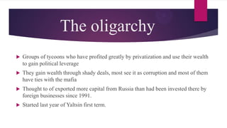 The oligarchy
 Groups of tycoons who have profited greatly by privatization and use their wealth
to gain political leverage
 They gain wealth through shady deals, most see it as corruption and most of them
have ties with the mafia
 Thought to of exported more capital from Russia than had been invested there by
foreign businesses since 1991.
 Started last year of Yaltsin first term.
 