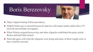 Boris Berezovsky
 Major oligarch during Yeltsin presidency.
 Helped Yeltsin get re-elected because he had ties with major media outlets like a TV
network and multiple newspapers.
 When Yeltsin resigned berezovsky and other oligarchs established the party united
Russia and had Putin elected
 Putin did agree with what the oligarchs were doing and many of them sought exile so
they would be arrested.
 