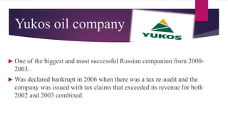 Yukos oil company
 One of the biggest and most successful Russian companion from 2000-
2003.
 Was declared bankrupt in 2006 when there was a tax re-audit and the
company was issued with tax claims that exceeded its revenue for both
2002 and 2003 combined.
 