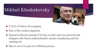 Mikhail Khodorkovsky
 C.E.O of Yukos oil company
 One of the richest oligarchs
 Stayed in Russia instead of living in exile and was arrested and
charged with fraud ,embezzlement ,money laundering and for
stealing oil.
 Has to serve 8 years in a Siberian prison.
 