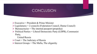 CONCLUSION
Executive = President & Prime Minister
Legislatures = 2 councils (Federation Council, Duma Council)
 Bureaucracies = The internal passport (propiska)
 Political Parties = Liberal Democratic Party (LDPR), Communist
Party,
United Russia
Court = The Judiciary of Russia
Interest Groups = The Mafia, The oligarchy
 