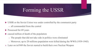 Forming the USSR
 USSR or the Soviet Union was under controlled by the communist party
o all commanded from the central
 Possessed for 69 years
 caused million of death of the population
o The people that did not take side in politics were eliminated
o Moreover, up to 20 millions population were killed during the WWll (1939-1945)
 Later on in1949 the Soviet started to build their own Nuclear Weapon
 