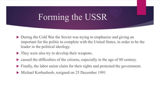 Forming the USSR
 During the Cold War the Soviet was trying to emphasize and giving an
important for the politic to complete with the United States, in order to be the
leader in the political ideology.
 They were also try to develop their weapons.
 caused the difficulties of the citizens, especially in the age of 80 century.
 Finally, the labor union claim for their rights and protested the government.
 Michael Korbashrob, resigned on 25 December 1991
 