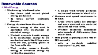 Renewable Sources
 Wind Energy
 Wind energy is believed to be
 five times total current global
energy production
 40 times current electricity
demand.
 Energy obtained from the airflow.
 Kinetic energy of the wind is
converted into mechanical or
electrical energy.
 Windmill converts kinetic energy
in to mechanical energy to do
mechanical work like lifting water
from the well, grinding grains in
the flour mills etc.
 Wind turbine converts kinetic
energy to electrical energy by
turning the generator.
 A single wind turbine produces
only a small amount of electricity.
 Minimum wind speed requirement is
15 km/h.
 Areas where winds are stronger
and more constant are preferred
locations for wind farms.
 Offshore resources experience
wind speeds of ~90% greater than
that of land.
 Wind power is growing at the rate of
30% annually,
 with a worldwide installed
capacity of 157,900 MW.
 