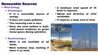 Renewable Sources
 Wind Energy
 Advantages
 It is a renewable source of
energy.
 It does not cause pollution.
 The recurring cost is less.
 Once the wind turbine is built,
wind power produces no green
house gases during operation.
 Disadvantages
 Wind is not available at all
times.
 Wind turbines stop working if
there is no wind.
 A minimum wind speed of 15
km/h is required.
 Speed and direction of wind
unreliable.
 It requires a large area of land.
 
