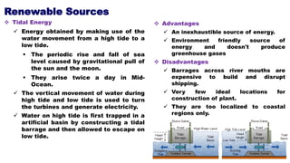 Renewable Sources
 Tidal Energy
 Energy obtained by making use of the
water movement from a high tide to a
low tide.
 The periodic rise and fall of sea
level caused by gravitational pull of
the sun and the moon.
 They arise twice a day in Mid-
Ocean.
 The vertical movement of water during
high tide and low tide is used to turn
the turbines and generate electricity.
 Water on high tide is first trapped in a
artificial basin by constructing a tidal
barrage and then allowed to escape on
low tide.
 Advantages
 An inexhaustible source of energy.
 Environment friendly source of
energy and doesn't produce
greenhouse gases
 Disadvantages
 Barrages across river mouths are
expensive to build and disrupt
shipping.
 Very few ideal locations for
construction of plant.
 They are too localized to coastal
regions only.
 