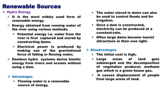 Renewable Sources
 Hydro Energy
 It is the most widely used form of
renewable energy.
 Energy obtained from running water of
the river using various methods.
 Potential energy i.e. water from the
river is first captured and stored by
constructing dams.
 Electrical power is produced by
making use of the gravitational
force of falling or flowing water.
 Damless hydro systems derive kinetic
energy from rivers and oceans without
using a dam.
 Advantages
 Flowing water is a renewable
source of energy.
 The water stored in dams can also
be used to control floods and for
irrigation.
 Once a dam is constructed,
electricity can be produced at a
constant-rate.
 Often large dams become tourist
attractions in their own right.
 Disadvantages
 The initial cost is high.
 Large areas of land gets
submerged and the decomposition
of vegetation produces methane
gas which is a green house gas.
 It causes displacement of people
from large areas of land.
 
