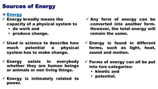 Sources of Energy
 Energy
 Energy broadly means the
capacity of a physical system to
 do work and
 produce change.
 Used in science to describe how
much potential a physical
system has to make change.
 Energy exists in everybody
whether they are human beings
or animals or non living things.
 Energy is intimately related to
power.
 Any form of energy can be
converted into another form.
However, the total energy will
remain the same.
 Energy is found in different
forms, such as light, heat,
sound and motion.
 Forms of energy can all be put
into two categories:
 kinetic and
 potential.
 