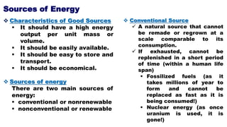  Characteristics of Good Sources
 It should have a high energy
output per unit mass or
volume.
 It should be easily available.
 It should be easy to store and
transport.
 It should be economical.
 Sources of energy
There are two main sources of
energy:
 conventional or nonrenewable
 nonconventional or renewable
 Conventional Source
 A natural source that cannot
be remade or regrown at a
scale comparable to its
consumption.
 If exhausted, cannot be
replenished in a short period
of time (within a human life
span)
 Fossilized fuels (as it
takes millions of year to
form and cannot be
replaced as fast as it is
being consumed!)
 Nuclear energy (as once
uranium is used, it is
gone!)
Sources of Energy
 