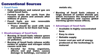 Conventional Sources
 Fossil Fuels
 Coal, petroleum and natural gas are
called fossil fuels.
 Formed inside the earth from the
remains of plants and animals after
millions of years.
 Fossil fuels are non renewable
sources of energy.
 These should be used with care
and caution to let them last long.
 Disadvantages of fossil fuels
 Burning of fossil fuels release gases
and harmful particles which causes
air pollution.
 Burning of fossil fuels release acidic
oxides of sulphur and nitrogen which
causes acid rain
 Harmful for living organisms,
affects soil and water, causes
damage to buildings, corrosion of
metals etc.
 Burning of fossil fuels release a
large amount of carbon dioxide gas
which increases the temperature of
the atmosphere and causes global
warming (green house effect).
 Advantages of fossil fuels
 Available in highly concentrated
form
 Easy to store
 Reliable supply
 Lower cost per unit of energy
produced as the technology is
matured
 