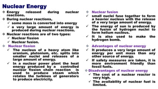 Nuclear Energy
 Energy released during nuclear
reactions.
 During nuclear reactions,
 some mass is converted into energy
 a very large amount of energy is
produced during nuclear reactions.
 Nuclear reactions are of two types:
 Nuclear fission
 Nuclear fusion.
 Nuclear fission
 The nucleus of a heavy atom like
uranium, plutonium, etc. splits into
smaller nuclei and releases of a
large amount of energy.
 In a nuclear power plant the heat
energy produced by a controlled
nuclear fission chain reaction is
used to produce steam which
rotates the turbines of generators
to produce electricity.
 Nuclear fusion
 small nuclei fuse together to form
a heavier nucleus with the release
of a very large amount of energy.
 The energy of sun is produced by
the fusion of hydrogen nuclei to
form helium nucleus.
 It is also used to make the
hydrogen bomb.
 Advantages of nuclear energy
 It produces a very large amount of
energy per unit mass than any
other source of energy.
 If safety measures are taken, it is
more environment friendly than
fossil fuels.
 Disadvantages of nuclear energy
 The cost of a nuclear reactor is
very high.
 The availability of nuclear fuel is
limited.
 