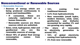 Nonconventional or Renewable Sources
 Renewable Sources
 Sources of energy which are
being produced continuously in
nature and inexhaustible.
 If consumed, these are
naturally replenished on a
human timescale.
 Renewable sources are those
sources which are unlimited.
 Solar, wind, hydropower, tidal and
geothermal etc. are the
renewable sources of energy.
 About 16% of global final energy
consumption comes from
renewable,
 10% coming from
traditional biomass
 3.4% from hydroelectricity
 New renewable (small hydro,
modern biomass, wind, solar,
geothermal, and biofuels)
accounted for another 3% and
are growing very rapidly.
 The share of renewable
in electricity generation is
around 19%,
 16% of global electricity
coming from hydroelectricity
 3% from new renewable
 