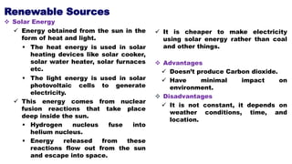 Renewable Sources
 Solar Energy
 Energy obtained from the sun in the
form of heat and light.
 The heat energy is used in solar
heating devices like solar cooker,
solar water heater, solar furnaces
etc.
 The light energy is used in solar
photovoltaic cells to generate
electricity.
 This energy comes from nuclear
fusion reactions that take place
deep inside the sun.
 Hydrogen nucleus fuse into
helium nucleus.
 Energy released from these
reactions flow out from the sun
and escape into space.
 It is cheaper to make electricity
using solar energy rather than coal
and other things.
 Advantages
 Doesn’t produce Carbon dioxide.
 Have minimal impact on
environment.
 Disadvantages
 It is not constant, it depends on
weather conditions, time, and
location.
 