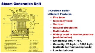 Steam Generation Unit
 Cochran Boiler
 Salient Features
 Fire tube
 Internally fired
 Vertical
 Natural circulation
 Multi-tubular
 Widely used in marine practice
(mobile boiler)
 Efficiency: 70% ~ 75%
 Capacity: 20 kg/hr ~ 3000 kg/hr
(suitable for fluctuating loads)
 Low initial cost
 