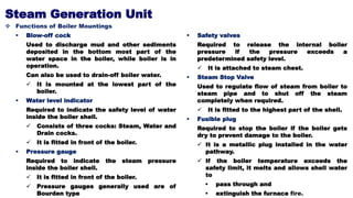 Steam Generation Unit
 Functions of Boiler Mountings
 Blow-off cock
Used to discharge mud and other sediments
deposited in the bottom most part of the
water space in the boiler, while boiler is in
operation.
Can also be used to drain-off boiler water.
 It is mounted at the lowest part of the
boiler.
 Water level indicator
Required to indicate the safety level of water
inside the boiler shell.
 Consists of three cocks: Steam, Water and
Drain cocks.
 It is fitted in front of the boiler.
 Pressure gauge
Required to indicate the steam pressure
inside the boiler shell.
 It is fitted in front of the boiler.
 Pressure gauges generally used are of
Bourden type
 Safety valves
Required to release the internal boiler
pressure if the pressure exceeds a
predetermined safety level.
 It is attached to steam chest.
 Steam Stop Valve
Used to regulate flow of steam from boiler to
steam pipe and to shut off the steam
completely when required.
 It is fitted to the highest part of the shell.
 Fusible plug
Required to stop the boiler if the boiler gets
dry to prevent damage to the boiler.
 It is a metallic plug installed in the water
pathway.
 If the boiler temperature exceeds the
safety limit, it melts and allows shell water
to
 pass through and
 extinguish the furnace fire.
 