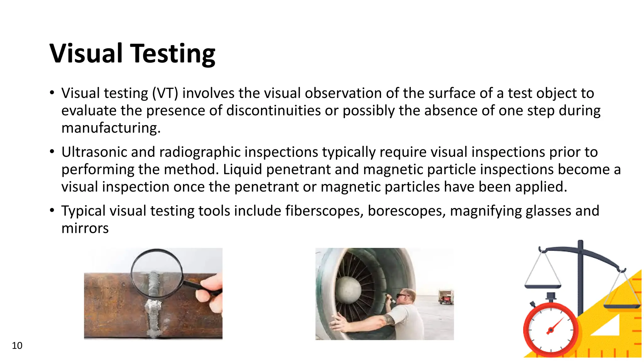 Visual Testing
• Visual testing (VT) involves the visual observation of the surface of a test object to
evaluate the presence of discontinuities or possibly the absence of one step during
manufacturing.
• Ultrasonic and radiographic inspections typically require visual inspections prior to
performing the method. Liquid penetrant and magnetic particle inspections become a
visual inspection once the penetrant or magnetic particles have been applied.
• Typical visual testing tools include fiberscopes, borescopes, magnifying glasses and
mirrors
10
 