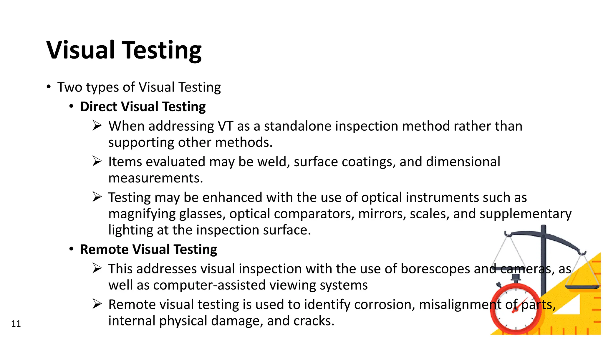 Visual Testing
• Two types of Visual Testing
• Direct Visual Testing
➢ When addressing VT as a standalone inspection method rather than
supporting other methods.
➢ Items evaluated may be weld, surface coatings, and dimensional
measurements.
➢ Testing may be enhanced with the use of optical instruments such as
magnifying glasses, optical comparators, mirrors, scales, and supplementary
lighting at the inspection surface.
• Remote Visual Testing
➢ This addresses visual inspection with the use of borescopes and cameras, as
well as computer-assisted viewing systems
➢ Remote visual testing is used to identify corrosion, misalignment of parts,
internal physical damage, and cracks.
11
 