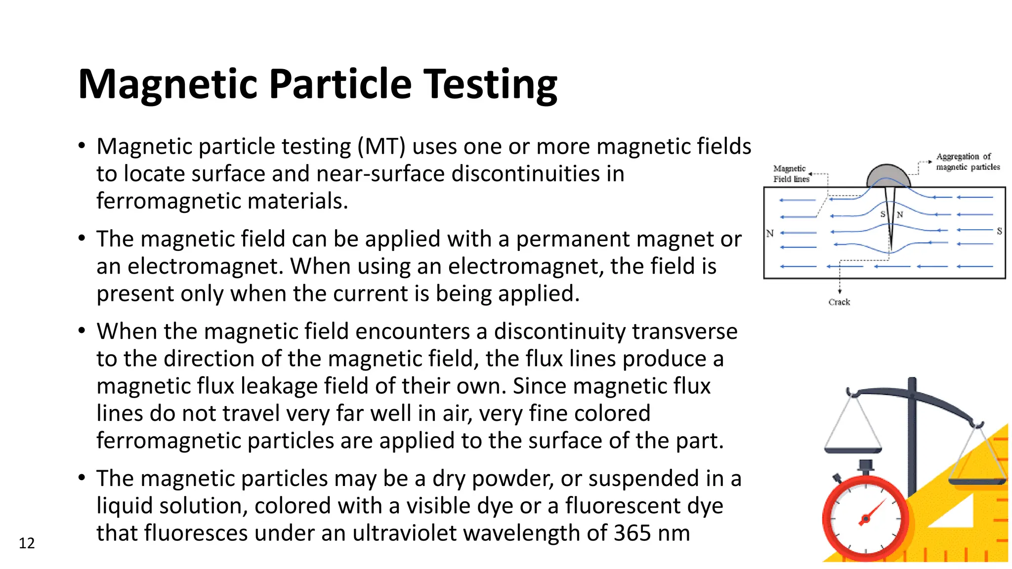 Magnetic Particle Testing
• Magnetic particle testing (MT) uses one or more magnetic fields
to locate surface and near-surface discontinuities in
ferromagnetic materials.
• The magnetic field can be applied with a permanent magnet or
an electromagnet. When using an electromagnet, the field is
present only when the current is being applied.
• When the magnetic field encounters a discontinuity transverse
to the direction of the magnetic field, the flux lines produce a
magnetic flux leakage field of their own. Since magnetic flux
lines do not travel very far well in air, very fine colored
ferromagnetic particles are applied to the surface of the part.
• The magnetic particles may be a dry powder, or suspended in a
liquid solution, colored with a visible dye or a fluorescent dye
that fluoresces under an ultraviolet wavelength of 365 nm
12
 