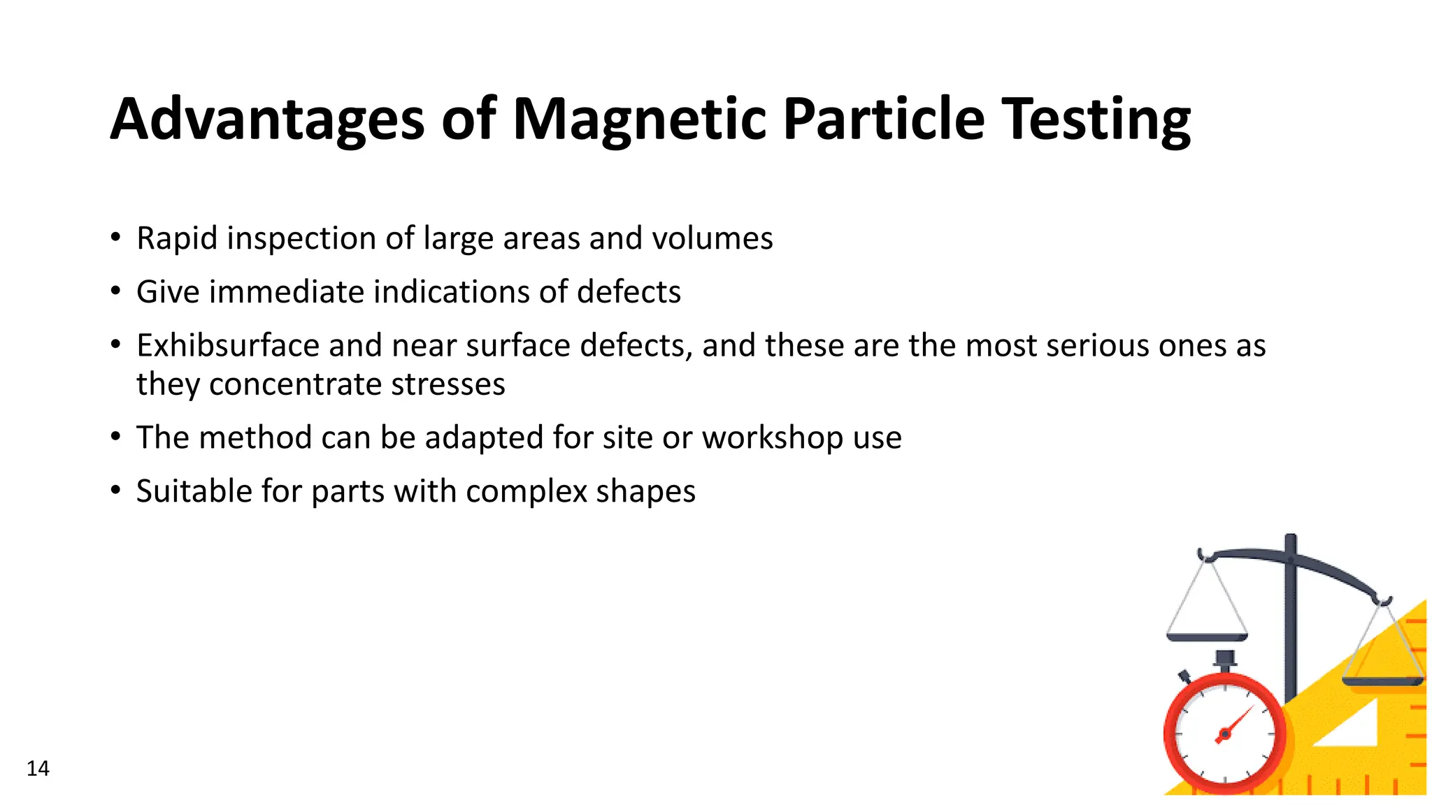 Advantages of Magnetic Particle Testing
14
• Rapid inspection of large areas and volumes
• Give immediate indications of defects
• Exhibsurface and near surface defects, and these are the most serious ones as
they concentrate stresses
• The method can be adapted for site or workshop use
• Suitable for parts with complex shapes
 