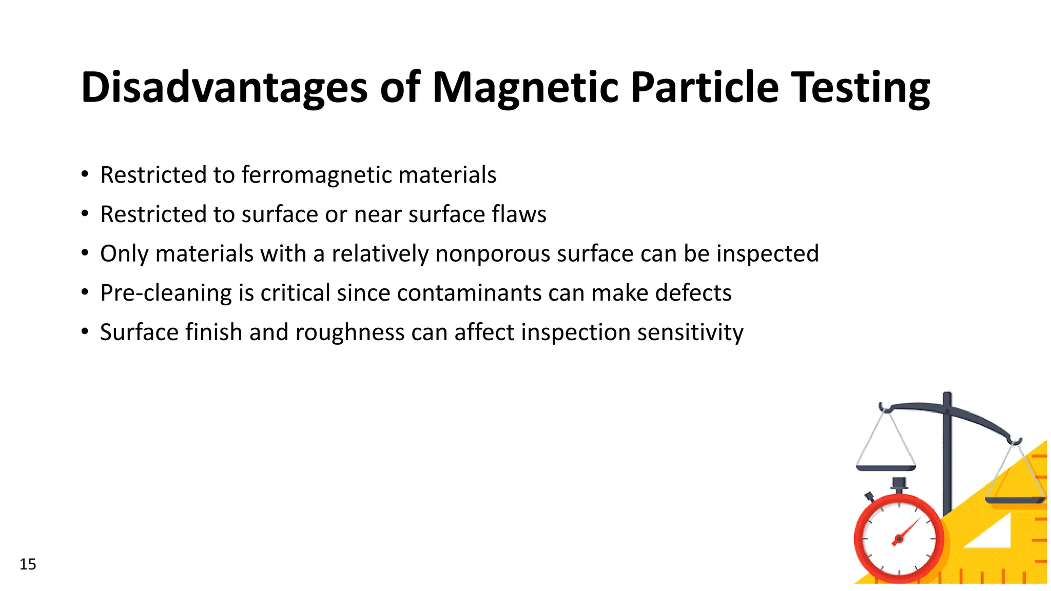Disadvantages of Magnetic Particle Testing
15
• Restricted to ferromagnetic materials
• Restricted to surface or near surface flaws
• Only materials with a relatively nonporous surface can be inspected
• Pre-cleaning is critical since contaminants can make defects
• Surface finish and roughness can affect inspection sensitivity
 
