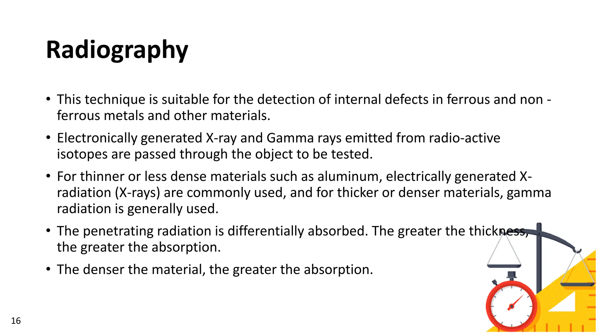 Radiography
16
• This technique is suitable for the detection of internal defects in ferrous and non -
ferrous metals and other materials.
• Electronically generated X-ray and Gamma rays emitted from radio-active
isotopes are passed through the object to be tested.
• For thinner or less dense materials such as aluminum, electrically generated X-
radiation (X-rays) are commonly used, and for thicker or denser materials, gamma
radiation is generally used.
• The penetrating radiation is differentially absorbed. The greater the thickness,
the greater the absorption.
• The denser the material, the greater the absorption.
 
