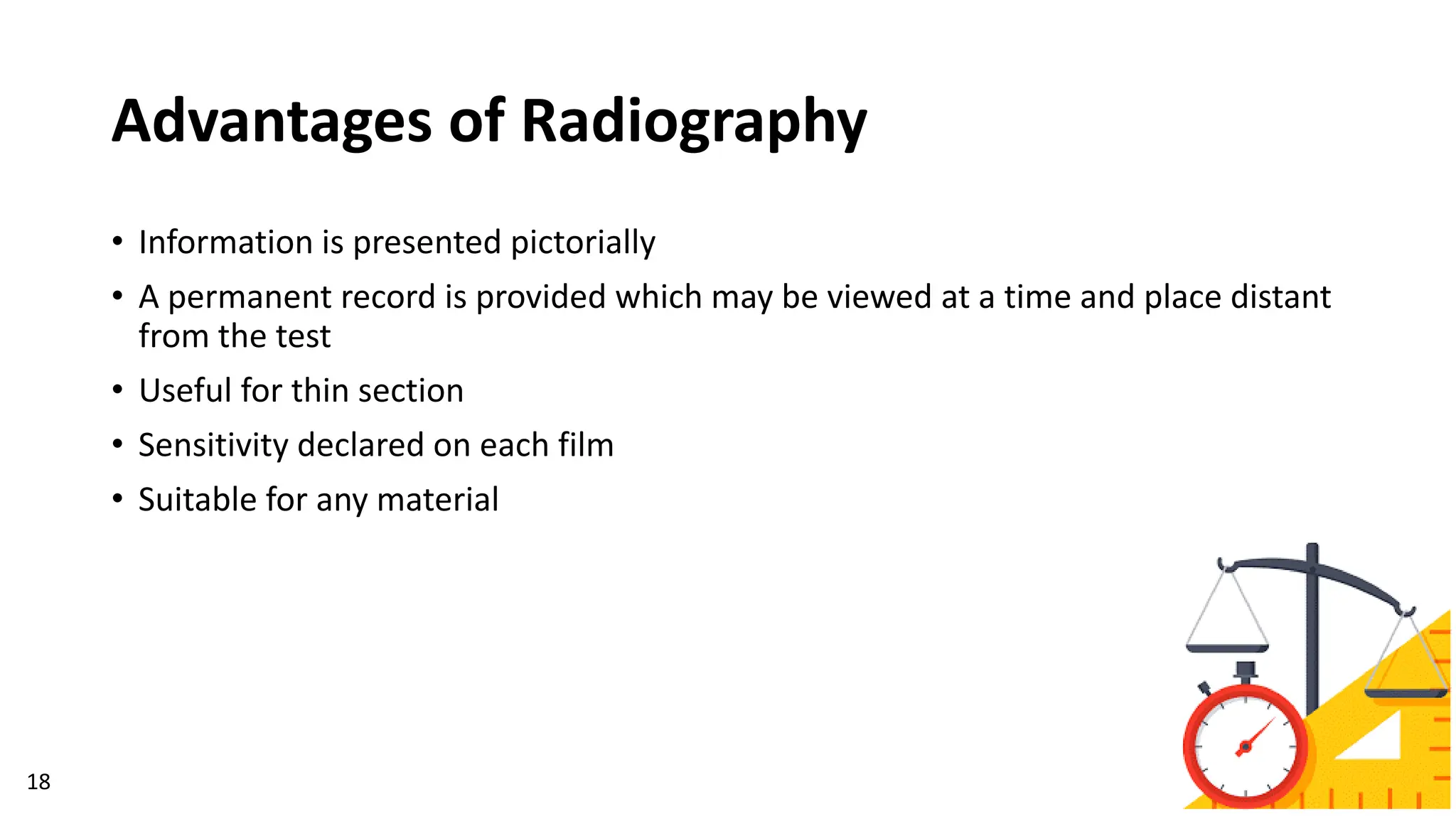 Advantages of Radiography
18
• Information is presented pictorially
• A permanent record is provided which may be viewed at a time and place distant
from the test
• Useful for thin section
• Sensitivity declared on each film
• Suitable for any material
 