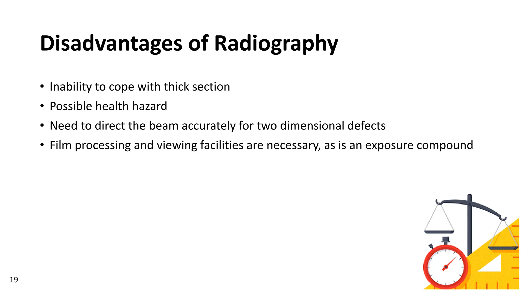 Disadvantages of Radiography
19
• Inability to cope with thick section
• Possible health hazard
• Need to direct the beam accurately for two dimensional defects
• Film processing and viewing facilities are necessary, as is an exposure compound
 