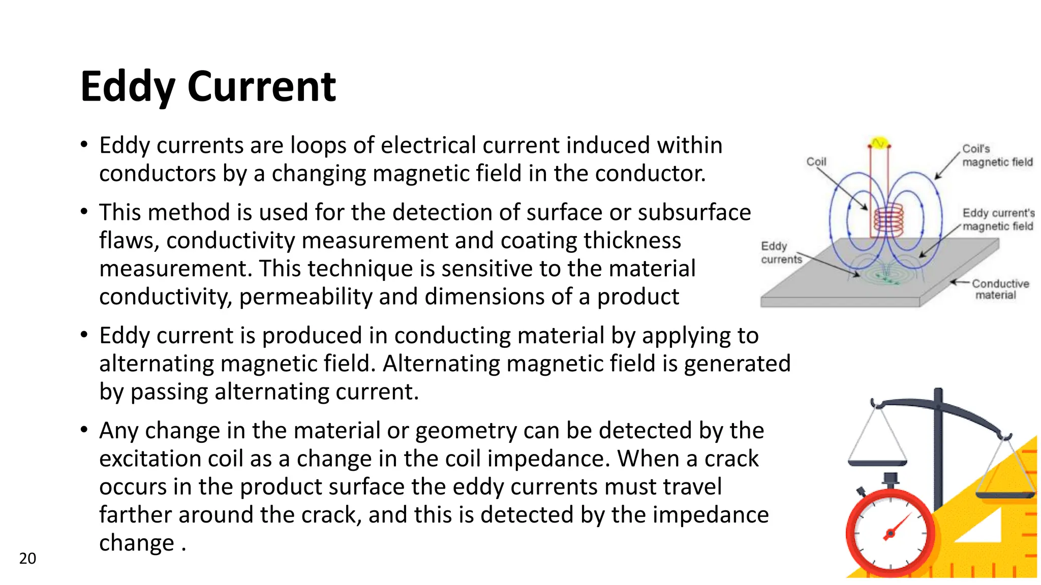 Eddy Current
20
• Eddy currents are loops of electrical current induced within
conductors by a changing magnetic field in the conductor.
• This method is used for the detection of surface or subsurface
flaws, conductivity measurement and coating thickness
measurement. This technique is sensitive to the material
conductivity, permeability and dimensions of a product
• Eddy current is produced in conducting material by applying to
alternating magnetic field. Alternating magnetic field is generated
by passing alternating current.
• Any change in the material or geometry can be detected by the
excitation coil as a change in the coil impedance. When a crack
occurs in the product surface the eddy currents must travel
farther around the crack, and this is detected by the impedance
change .
 
