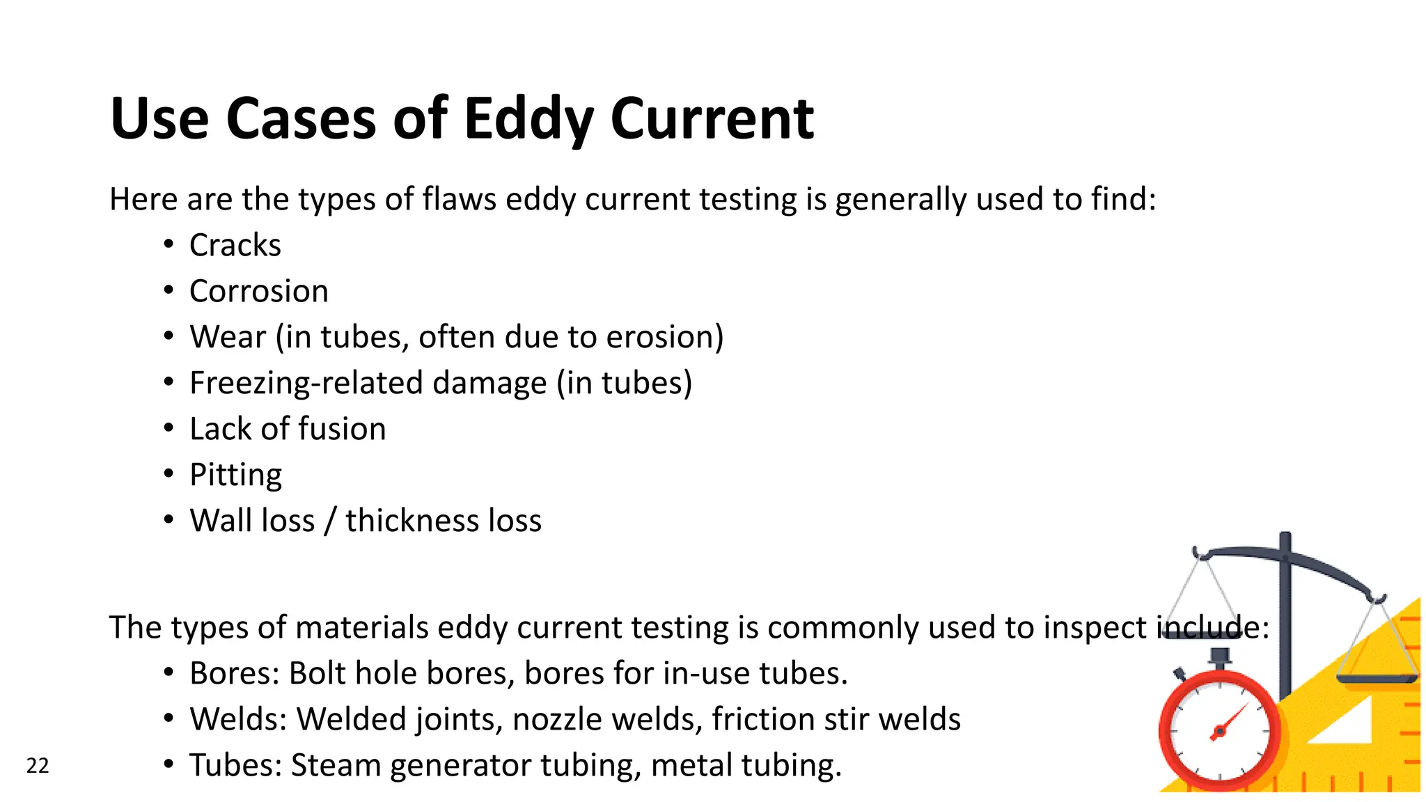 Use Cases of Eddy Current
22
Here are the types of flaws eddy current testing is generally used to find:
• Cracks
• Corrosion
• Wear (in tubes, often due to erosion)
• Freezing-related damage (in tubes)
• Lack of fusion
• Pitting
• Wall loss / thickness loss
The types of materials eddy current testing is commonly used to inspect include:
• Bores: Bolt hole bores, bores for in-use tubes.
• Welds: Welded joints, nozzle welds, friction stir welds
• Tubes: Steam generator tubing, metal tubing.
 