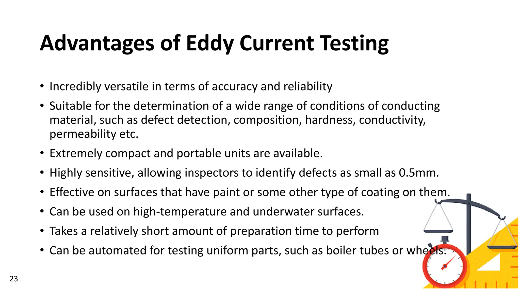 Advantages of Eddy Current Testing
23
• Incredibly versatile in terms of accuracy and reliability
• Suitable for the determination of a wide range of conditions of conducting
material, such as defect detection, composition, hardness, conductivity,
permeability etc.
• Extremely compact and portable units are available.
• Highly sensitive, allowing inspectors to identify defects as small as 0.5mm.
• Effective on surfaces that have paint or some other type of coating on them.
• Can be used on high-temperature and underwater surfaces.
• Takes a relatively short amount of preparation time to perform
• Can be automated for testing uniform parts, such as boiler tubes or wheels.
 