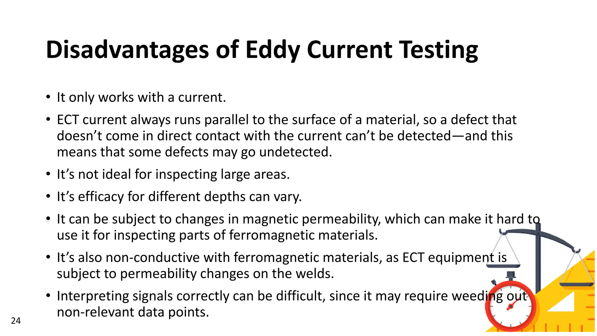Disadvantages of Eddy Current Testing
24
• It only works with a current.
• ECT current always runs parallel to the surface of a material, so a defect that
doesn’t come in direct contact with the current can’t be detected—and this
means that some defects may go undetected.
• It’s not ideal for inspecting large areas.
• It’s efficacy for different depths can vary.
• It can be subject to changes in magnetic permeability, which can make it hard to
use it for inspecting parts of ferromagnetic materials.
• It’s also non-conductive with ferromagnetic materials, as ECT equipment is
subject to permeability changes on the welds.
• Interpreting signals correctly can be difficult, since it may require weeding out
non-relevant data points.
 