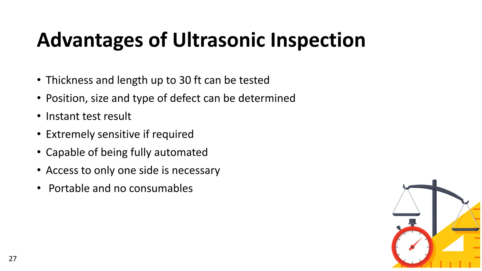 Advantages of Ultrasonic Inspection
27
• Thickness and length up to 30 ft can be tested
• Position, size and type of defect can be determined
• Instant test result
• Extremely sensitive if required
• Capable of being fully automated
• Access to only one side is necessary
• Portable and no consumables
 