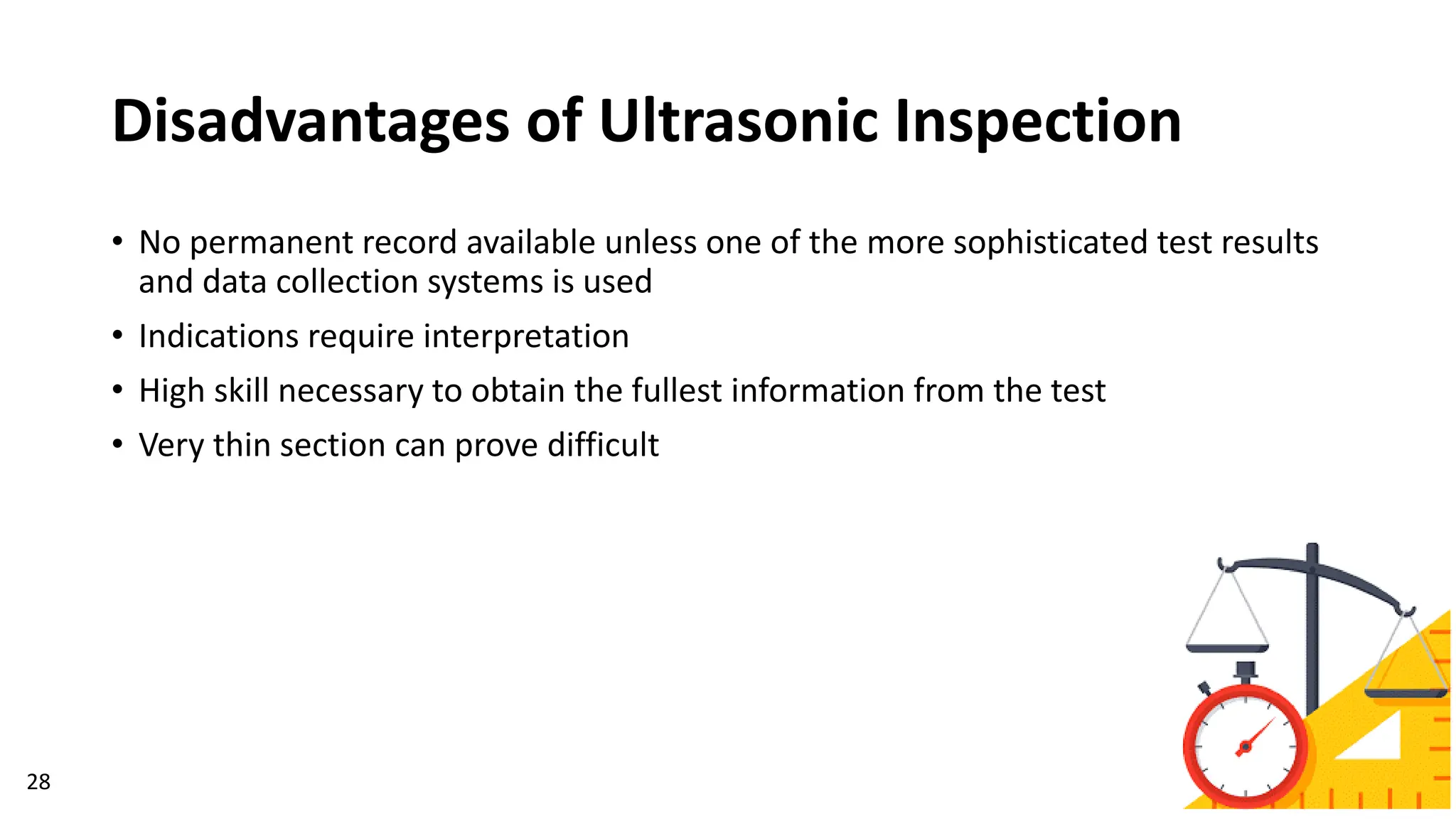 Disadvantages of Ultrasonic Inspection
28
• No permanent record available unless one of the more sophisticated test results
and data collection systems is used
• Indications require interpretation
• High skill necessary to obtain the fullest information from the test
• Very thin section can prove difficult
 