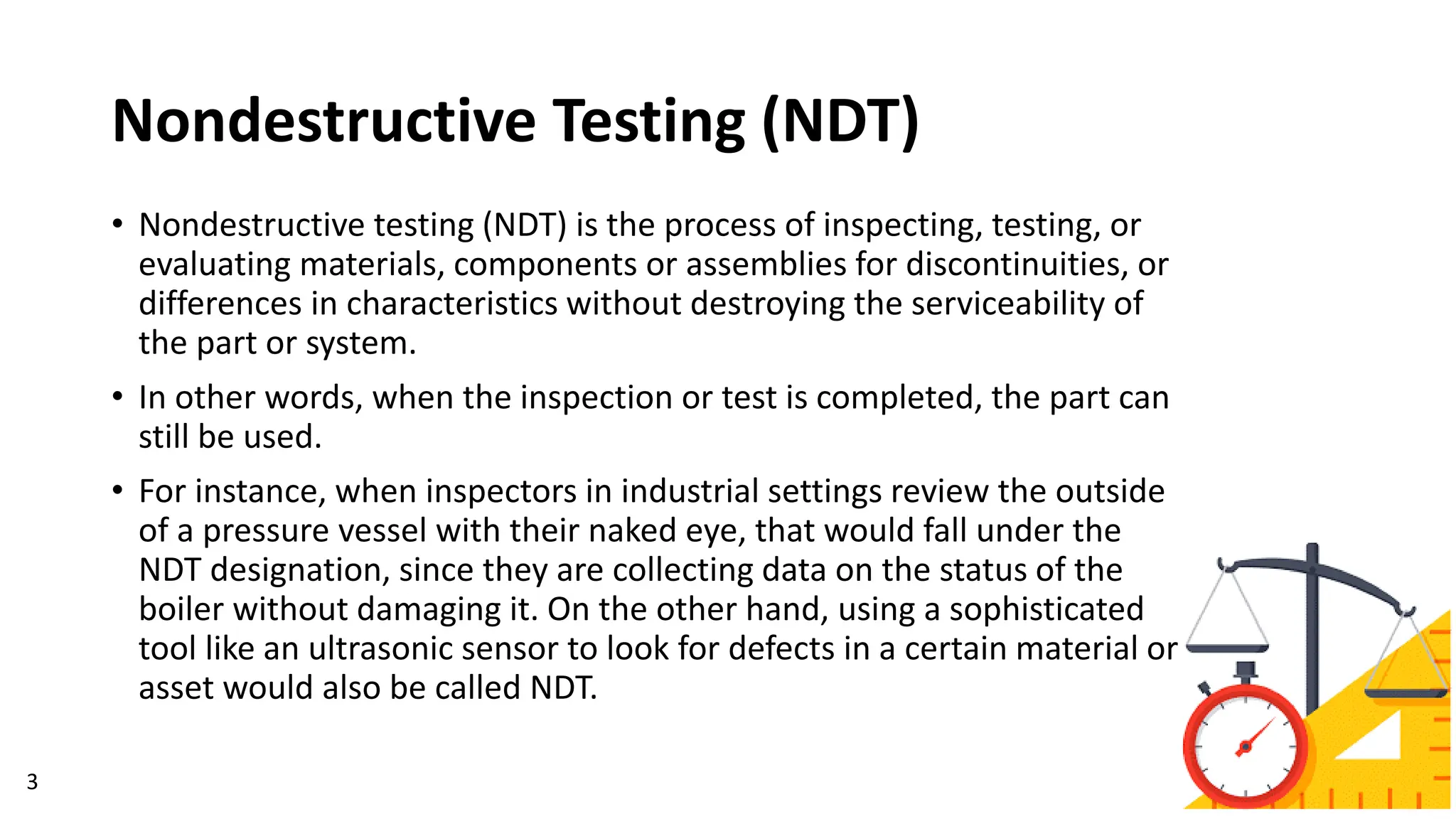 Nondestructive Testing (NDT)
• Nondestructive testing (NDT) is the process of inspecting, testing, or
evaluating materials, components or assemblies for discontinuities, or
differences in characteristics without destroying the serviceability of
the part or system.
• In other words, when the inspection or test is completed, the part can
still be used.
• For instance, when inspectors in industrial settings review the outside
of a pressure vessel with their naked eye, that would fall under the
NDT designation, since they are collecting data on the status of the
boiler without damaging it. On the other hand, using a sophisticated
tool like an ultrasonic sensor to look for defects in a certain material or
asset would also be called NDT.
3
 
