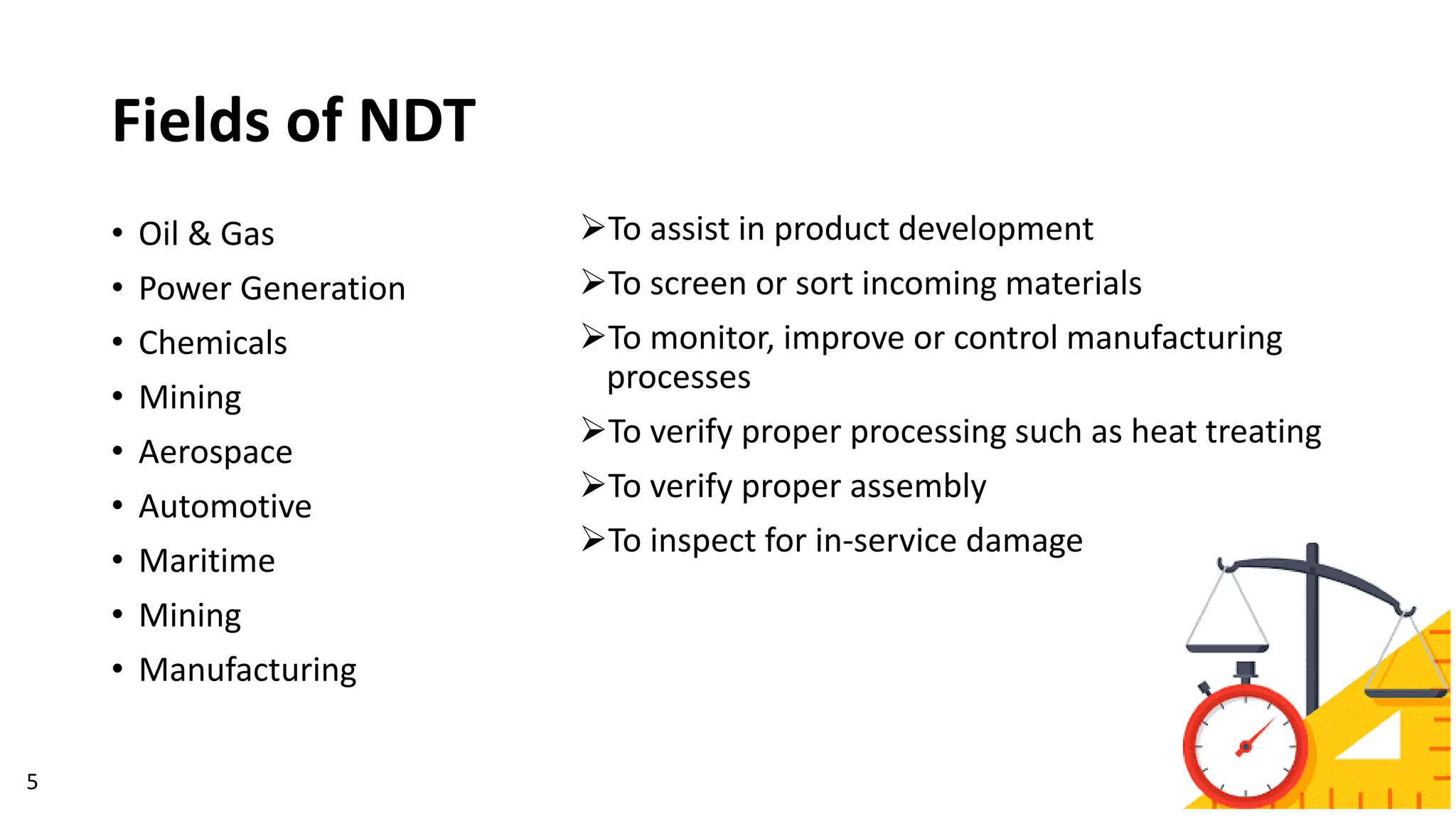 Fields of NDT
➢To assist in product development
➢To screen or sort incoming materials
➢To monitor, improve or control manufacturing
processes
➢To verify proper processing such as heat treating
➢To verify proper assembly
➢To inspect for in-service damage
5
• Oil & Gas
• Power Generation
• Chemicals
• Mining
• Aerospace
• Automotive
• Maritime
• Mining
• Manufacturing
 