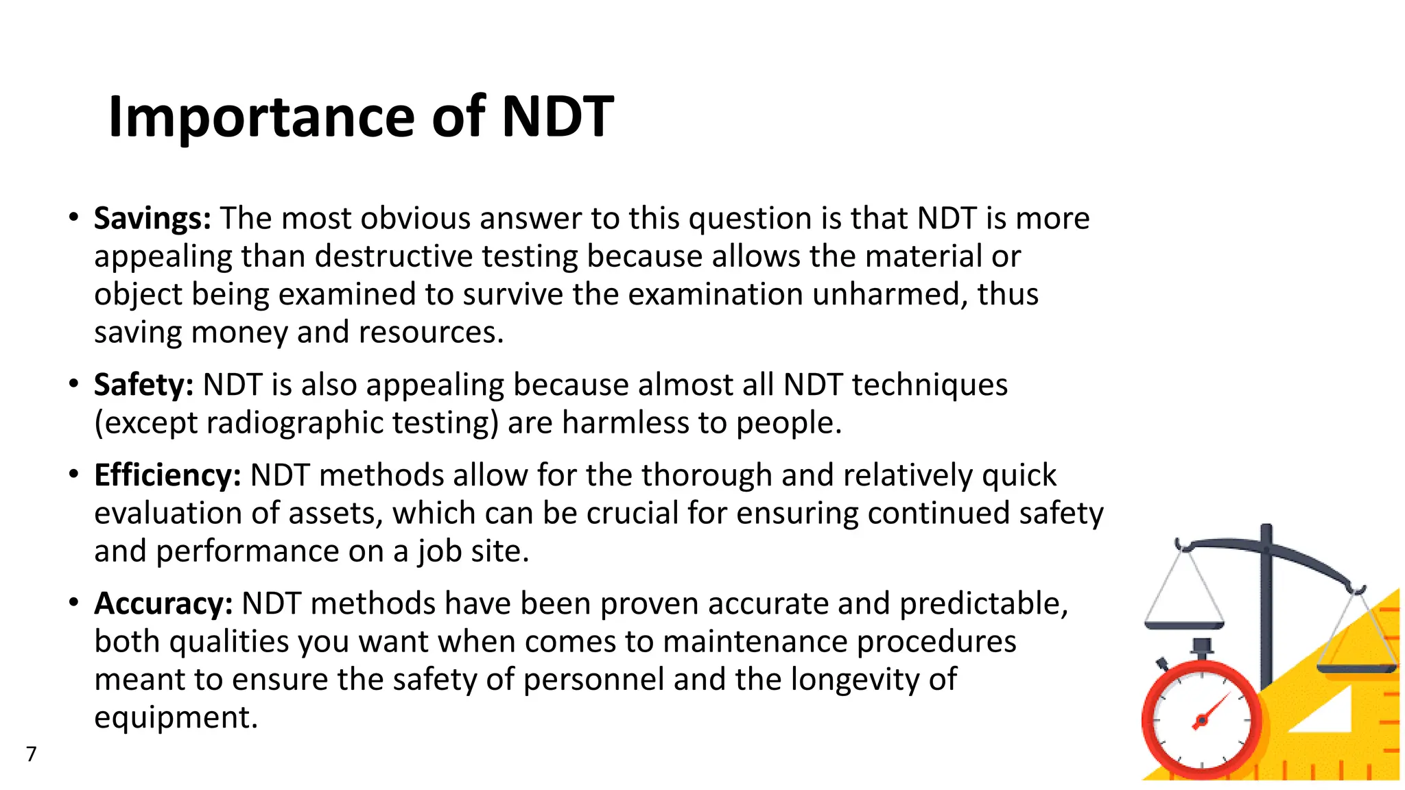Importance of NDT
• Savings: The most obvious answer to this question is that NDT is more
appealing than destructive testing because allows the material or
object being examined to survive the examination unharmed, thus
saving money and resources.
• Safety: NDT is also appealing because almost all NDT techniques
(except radiographic testing) are harmless to people.
• Efficiency: NDT methods allow for the thorough and relatively quick
evaluation of assets, which can be crucial for ensuring continued safety
and performance on a job site.
• Accuracy: NDT methods have been proven accurate and predictable,
both qualities you want when comes to maintenance procedures
meant to ensure the safety of personnel and the longevity of
equipment.
7
 
