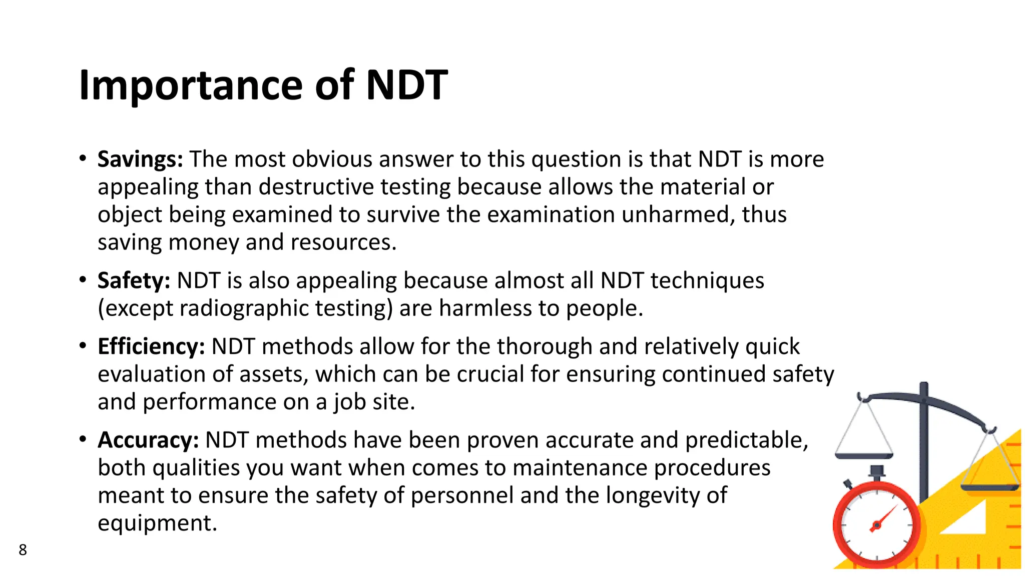 Importance of NDT
• Savings: The most obvious answer to this question is that NDT is more
appealing than destructive testing because allows the material or
object being examined to survive the examination unharmed, thus
saving money and resources.
• Safety: NDT is also appealing because almost all NDT techniques
(except radiographic testing) are harmless to people.
• Efficiency: NDT methods allow for the thorough and relatively quick
evaluation of assets, which can be crucial for ensuring continued safety
and performance on a job site.
• Accuracy: NDT methods have been proven accurate and predictable,
both qualities you want when comes to maintenance procedures
meant to ensure the safety of personnel and the longevity of
equipment.
8
 