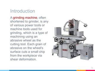 Introduction
A grinding machine, often
shortened to grinder, is any
of various power tools or
machine tools used for
grinding, which is a type of
machining using an
abrasive wheel as the
cutting tool. Each grain of
abrasive on the wheel's
surface cuts a small chip
from the workpiece via
shear deformation.
13
 