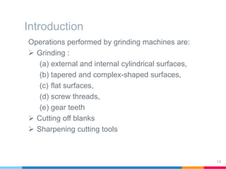 Introduction
Operations performed by grinding machines are:
 Grinding :
(a) external and internal cylindrical surfaces,
(b) tapered and complex-shaped surfaces,
(c) flat surfaces,
(d) screw threads,
(e) gear teeth
 Cutting off blanks
 Sharpening cutting tools
14
 