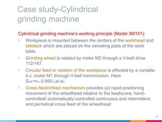 Case study-Cylindrical
grinding machine
Cylindrical grinding machine’s working principle (Model 3M151):
▷ Workpiece is mounted between the centers of the workhead and
tailstock which are placed on the swiveling plate of the work
table.
▷ Grinding wheel is rotated by motor M2 through a V-belt drive
112/147.
▷ Circular feed or rotation of the workpiece is effected by a variable
d.c. motor M1 through V-belt transmission. Here
Swk=nm.0.985.i.pi.dw
▷ Cross feed/infeed mechanism provides (a) rapid positioning
movement of the wheelhead relative to the leadscrew, hand-
controlled/ automatically-controlled continuous and intermittent,
and periodical cross feed of the wheelhead
32
 
