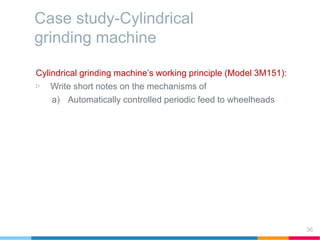 Case study-Cylindrical
grinding machine
Cylindrical grinding machine’s working principle (Model 3M151):
▷ Write short notes on the mechanisms of
a) Automatically controlled periodic feed to wheelheads
36
 