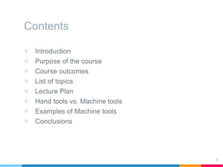 Contents
▷ Introduction
▷ Purpose of the course
▷ Course outcomes
▷ List of topics
▷ Lecture Plan
▷ Hand tools vs. Machine tools
▷ Examples of Machine tools
▷ Conclusions
4
 