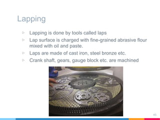 Lapping
▷ Lapping is done by tools called laps
▷ Lap surface is charged with fine-grained abrasive flour
mixed with oil and paste.
▷ Laps are made of cast iron, steel bronze etc.
▷ Crank shaft, gears, gauge block etc. are machined
45
 
